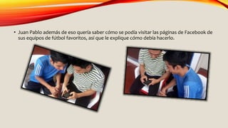 • Juan Pablo además de eso quería saber cómo se podía visitar las páginas de Facebook de
sus equipos de fútbol favoritos, así que le explique cómo debía hacerlo.
 