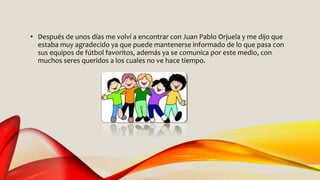 • Después de unos días me volví a encontrar con Juan Pablo Orjuela y me dijo que
estaba muy agradecido ya que puede mantenerse informado de lo que pasa con
sus equipos de fútbol favoritos, además ya se comunica por este medio, con
muchos seres queridos a los cuales no ve hace tiempo.
 
