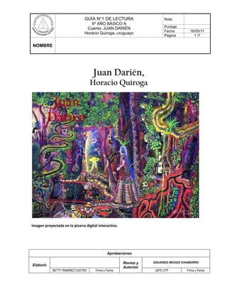 Juan Darién,<br />Horacio Quiroga<br />Juan Darién<br />Imagen proyectada en la pizarra digital interactiva.<br />CLASE 1.<br />RESPUESTAS BREVES.  (10 puntos)¿Conoces al autor de este cuento?, ¿qué obras conoces?___________________________________________________________________________________________________________________________________________________________________________________________________________________________________________¿Con qué temas están vinculadas sus obras?___________________________________________________________________________________________________________________________________________________________________________________________________________________________________________                               ¿Quién será Juan Darién?____________________________________________________________________________________________________________________________________________________________________________________________¿Por qué crees que el cuento lleva este título?___________________________________________________________________________________________________________________________________________________________________________________________________________________________________________    Juan Darién<br />  <br />                                                                   <br /> <br />                                           <br />           <br />                                                                                                                     5. ¿Cómo relacionarías las imágenes <br />                                                                                                                con el texto?<br />                                                                                                                     <br />                                                                                                                    _______________________________                                                                             <br />                                                                                                                    _________________________________<br />                                                                                                                    ________________________________<br />                                                                                                                    _______________________________<br />                                                                                                                    _______________________________<br />                                                                                                                    _______________________________<br />                                                                                                                    ________________________________<br />                                                                                                                    _________________________________<br />                                                                                                                    ________________________________<br />                                                                                                                    <br />Comparten respuestas oralmente.<br />              <br />6. Escucha lectura modelada del cuento Juan Darién. Sigue la lectura proyectada en la pizarra.<br />CLASE 2.<br />II. ORGANIZADOR GRÁFICO.  <br />7. Recuerda algunos pasajes del inicio, desarrollo y final del cuento. Relee de ser necesario.<br />    Organiza cronológicamente los siguientes acontecimientos del relato. (9 puntos)<br />El inspector no era un mal hombre.-Veo las piedras que pasan y las ramas que se doblan.Una pobre mujer joven y viuda llevó ella misma a enterrar a su hijito.-¡Me ha querido robar a mi hijo!El juncal ardía como un inmenso castillo de artificio.Asistió cuatro años a la escuela vestido de pantalón y camisa.Se arrodilló -se arrodilló como un hombre-, y durante un rato no se oyó nada.Y dio de mamar al tigrecito.¡Bajo tu camisa estoy viendo las rayas del tigre!<br />8. Completa el cuadro con características del protagonista, en los siguientes momentos del <br />    relato.   (9 puntos)<br />Al inicio_________________________________________________________________________________________________________________________________________________________________________________________________Durante el desarrollo_________________________________________________________________________________________________________________________________________________________________________________________________Al final_________________________________________________________________________________________________________________________________________________________________________________________________<br />III. APLICACIÓN.    (7 puntos)                                                                                                   <br />9. ¿Quién lo dijo?: Anota en la línea el personaje que habló. Selecciona del recuadro.<br />TIGRE – MUCHACHOS – SERPIENTE – MUJER – JUAN – INSPECTOR – DOMADOR – MADRE <br />-Nada temas, mujer -le dijo-.   _______________________<br />-¿Quién es ese muchacho? -le preguntó-. _______________________<br />-¡Perdón, perdóname! -aulló retorciéndose-_______________________<br />-Veo las piedras que pasan y las ramas que se doblan. _______________________<br />quot;
¡Paz, hermanos!quot;
       _______________________<br />-¡Me ha querido robar a mi hijo!    _______________________<br />-¡Devóralo! ¡Es un tigre!_______________________<br />IV. ANÁLISIS.   (9 puntos)<br />10. Enuncia las emociones que experimenta el protagonista durante el relato. <br />___________________________________________________________________________________________________________________________________________________________________________________________________________________________________________________________________________________________________________________________________________________<br />TRABAJO EN PAREJAS.<br />11. Lee los siguientes fragmentos del cuento, comenta y discute con tu compañero o compañera, luego responde. <br />La mujer, pensativa siempre, entró en la casa. Y en el resto de la noche, al oír los gemidos de hambre del cachorrito, y al ver cómo buscaba su seno con los ojos cerrados, sintió en su corazón herido que, ante la suprema ley del Universo, una vida equivale a otra vida.<br />¿Cómo crees que estarán                                         ¿Qué significará “ante la suprema ley <br />vinculados estos personajes?                                    del Universo, una vida equivale a otra  <br />                                                                                   vida?<br />Y dio de mamar al tigrecito.<br />____________________________________________________________________________________________________________________________________________________________________________________________________________________________________________________________________________________________________________________________________________________________________________________<br />–Pasan sobre el suelo… Rozan las orejas… Y las hojas sueltas se mueven con el aliento… Y siento la humedad del barro en…<br />La voz de Juan Darién se cortó. <br />-¿En dónde? –preguntó con voz firme el inspector- ¿Dónde sientes la humedad del agua?<br />-¡En los bigotes! -dijo con voz ronca Juan Darién, abriendo los ojos espantados.<br />¿Por qué Juan describe tan bien ese momento?   ¿Qué repercusiones traerá para Juan, este descubrimiento?<br />____________________________________________________________________________________________________________________________________________________________________________________________________________________________________________________________________________________________________________________________________________________________________________________<br /> <br />-¡Muestra las rayas! -rugían aún de abajo.<br />-¡No, perdón! ¡Yo soy hombre! -tuvo aún tiempo de clamar la infeliz criatura. Y tras un nuevo surco de fuego, se pudo ver que su cuerpo se sacudía convulsivamente; que sus gemidos adquirían un timbre profundo y ronco; y que su cuerpo cambiaba poco a poco de forma. Y la muchedumbre, con un grito salvaje de triunfo, pudo ver surgir por fin, bajo la piel del hombre, las rayas negras, paralelas y fatales del tigre.<br />La atroz obra de crueldad se había cumplido; habían conseguido lo que querían. En vez de la criatura inocente de toda culpa, allá arriba no había sino un cuerpo de tigre que agonizaba rugiendo.<br />Opina: ¿Quiénes son los salvajes? ¿Por qué el hombre actúa tan cruelmente?   <br />____________________________________________________________________________________________________________________________________________________________________________________________________________________________________________________________________________________________________________________________________________________________________________________<br /> <br />ACTIVIDAD COMPLEMENTARIA N°1Para complementar el trabajo de lectura en relación con el cuento Juan Darién, realizan la siguiente actividad:Seleccionan siete palabras de la lectura.Elaborar un crucigrama con las palabras seleccionadas.Las pistas horizontales y verticales serán sus definiciones o sinónimos.Una vez elaborados, intercambian los crucigramas con la intención de que sean completados.Finalmente, los crucigramas son devueltos a sus autores para ser corregidos.<br />HorizontalesVerticales<br />EVALUACIÓN<br />Para evaluar el proceso de lectura.<br />Criterio de evaluaciónL MLNRSigue atentamente la lectura realizada.Aplica diversas técnicas de lectura comprensiva (titula párrafos, identifica palabras claves, otras).Utiliza información entregada por el cuento para responder preguntas.Selecciona adecuadamente la información que permite responder a preguntas y entender el relato.<br />EVALUACIÓN<br />Para evaluar formativamente la comprensión lectora.<br />Indicadores de comprensión lectora12345SíNoSíNoSíNoSíNoSíNoResponde preguntas de predicción durante la lectura.Compara las predicciones realizadas con la información que entrega el cuento.Entrega su opinión en relación con aspectos valóricos del cuento.Fundamenta sus apreciaciones.<br />ACTIVIDAD COMPLEMENTARIAComplementan las actividades de análisis e interpretación del cuento de Horacio Quiroga, completando en la pizarra este organizador que contribuye a identificar y caracterizar en dicho cuento leído los elementos propios de una obra narrativa.Juan DariénAmbienteNarradorTiempoAcontecimientosPersonajes<br />