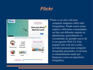 Flickr "Flickr es un sitio web para compartir imágenes sobre todo fotográficas. Puede usarse como soporte a diferentes comunidades on-line con diferente soporte en plataformas, generalmente es considerado un ejemplo nuevo de la navegación Web 2.0. Este popular sitio web sirve como servidor personal para compartir fotografías personales, el servicio es mundialmente usado por blogueros como un repositorio fotográfico. 