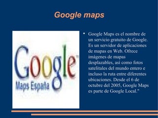 Google maps Google Maps es el nombre de un servicio gratuito de Google. Es un servidor de aplicaciones de mapas en Web. Ofrece imágenes de mapas desplazables, así como fotos satelitales del mundo entero e incluso la ruta entre diferentes ubicaciones. Desde el 6 de octubre del 2005, Google Maps es parte de Google Local." 