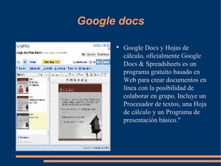 Google docs Google Docs y Hojas de cálculo, oficialmente Google Docs & Spreadsheets es un programa gratuito basado en Web para crear documentos en línea con la posibilidad de colaborar en grupo. Incluye un Procesador de textos, una Hoja de cálculo y un Programa de presentación básico." 