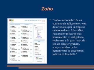 Zoho "Zoho es el nombre de un conjunto de aplicaciones web desarrolladas por la empresa estadounidense AdventNet. Para poder utilizar dichas herramientas es obligatorio registrarse y la gran mayoría son de carácter gratuito, aunque muchas de las herramientas se encuentran todavía en fase beta." 