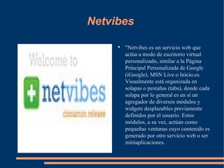 Netvibes "Netvibes es un servicio web que actúa a modo de escritorio virtual personalizado, similar a la Página Principal Personalizada de Google (iGoogle), MSN Live o Inicio.es. Visualmente está organizada en solapas o pestañas (tabs), donde cada solapa por lo general es en sí un agregador de diversos módulos y widgets desplazables previamente definidos por el usuario. Estos módulos, a su vez, actúan como pequeñas ventanas cuyo contenido es generado por otro servicio web o ser miniaplicaciones. 