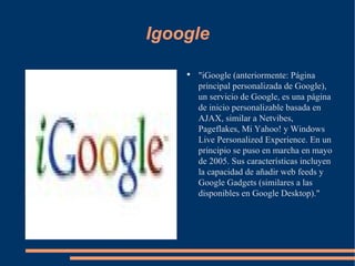 Igoogle "iGoogle (anteriormente: Página principal personalizada de Google), un servicio de Google, es una página de inicio personalizable basada en AJAX, similar a Netvibes, Pageflakes, Mi Yahoo! y Windows Live Personalized Experience. En un principio se puso en marcha en mayo de 2005. Sus características incluyen la capacidad de añadir web feeds y Google Gadgets (similares a las disponibles en Google Desktop)." 