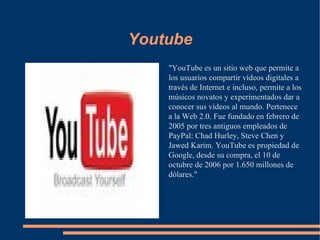 Youtube "YouTube es un sitio web que permite a los usuarios compartir vídeos digitales a través de Internet e incluso, permite a los músicos novatos y experimentados dar a conocer sus vídeos al mundo. Pertenece a la Web 2.0. Fue fundado en febrero de 2005 por tres antiguos empleados de PayPal: Chad Hurley, Steve Chen y Jawed Karim. YouTube es propiedad de Google, desde su compra, el 10 de octubre de 2006 por 1.650 millones de dólares." 