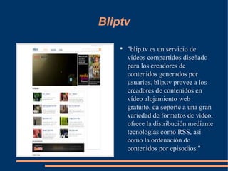 Bliptv "blip.tv es un servicio de vídeos compartidos diseñado para los creadores de contenidos generados por usuarios. blip.tv provee a los creadores de contenidos en vídeo alojamiento web gratuito, da soporte a una gran variedad de formatos de vídeo, ofrece la distribución mediante tecnologías como RSS, así como la ordenación de contenidos por episodios." 