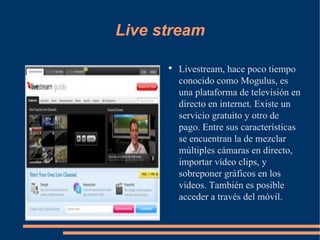 Live stream Livestream, hace poco tiempo conocido como Mogulus, es una plataforma de televisión en directo en internet. Existe un servicio gratuito y otro de pago. Entre sus características se encuentran la de mezclar múltiples cámaras en directo, importar vídeo clips, y sobreponer gráficos en los vídeos. También es posible acceder a través del móvil. 