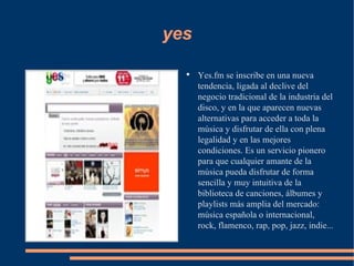 yes Yes.fm se inscribe en una nueva tendencia, ligada al declive del negocio tradicional de la industria del disco, y en la que aparecen nuevas alternativas para acceder a toda la música y disfrutar de ella con plena legalidad y en las mejores condiciones. Es un servicio pionero para que cualquier amante de la música pueda disfrutar de forma sencilla y muy intuitiva de la biblioteca de canciones, álbumes y playlists más amplia del mercado: música española o internacional, rock, flamenco, rap, pop, jazz, indie... 