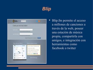 Blip Blip.fm permite el acceso a millones de canciones a través de la web, poseer una estación de música propia, compartirla con amigos, e integración con herramientas como facebook o twitter 