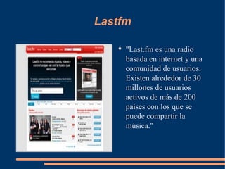 Lastfm "Last.fm es una radio basada en internet y una comunidad de usuarios. Existen alrededor de 30 millones de usuarios activos de más de 200 países con los que se puede compartir la música." 