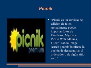 Picnik "Picnik es un servicio de edición de fotos. Actualmente puede importar fotos de Facebook, Myspace, Picasa Web Albums, Flickr, Yahoo Image search y también ofrece la opción de descargarlas al ordenador o de algún sitio web." 