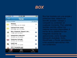 BOX Box fue fundado con una simple y poderosa idea; debería ser sencillo acceder, trabajar y compartir su contenido en cualquier momento. Pero además también permite utilizar los mejores servicios disponibles. A través de su plataforma han integrado docenas de aplicaciones, como Google, Microsoft, Autodesk, Zoho , WordPress, y Picnik, permitiendo a los usuarios aprovechar más sus contenidos. 