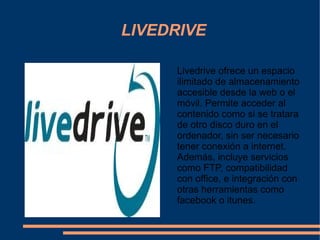 LIVEDRIVE Livedrive ofrece un espacio ilimitado de almacenamiento accesible desde la web o el móvil. Permite acceder al contenido como si se tratara de otro disco duro en el ordenador, sin ser necesario tener conexión a internet. Además, incluye servicios como FTP, compatibilidad con office, e integración con otras herramientas como facebook o itunes. 