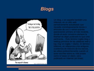 Blogs Un blog, o en español también una bitácora, es un sitio web periódicamente actualizado que recopila cronológicamente textos o artículos de uno o varios autores, apareciendo primero el más reciente, donde el autor conserva siempre la libertad de dejar publicado lo que crea pertinente... Este término inglés blog o weblog proviene de las palabras web y log ('log' en inglés = diario). El término bitácora, en referencia a los antiguos cuadernos de bitácora de los barcos, se utiliza preferentemente cuando el autor escribe sobre su vida propia como si fuese un diario, pero publicado en Internet (en línea) 