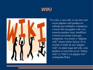 WIKI "Un wiki, o una wiki, es un sitio web cuyas páginas web pueden ser editadas por múltiples voluntarios a través del navegador web. Los usuarios pueden crear, modificar o borrar un mismo texto que comparten. Los textos o "páginas wiki" tienen títulos únicos. Si se escribe el título de una "página-wiki" en algún lugar del wiki, esta palabra se convierte en un "enlace web" (o "link") a la página web." (wikipedia/Wiki) 