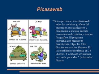 Picasaweb "Picasa permite el inventariado de todos los archivos gráficos del ordenador, su clasificación y ordenación, e incluye además herramientas de edición y retoque fotográfico. El programa interactúa con picasaweb permitiendo colgar las fotos directamente en los álbumes. En la actualidad se distribuye en 38 idiomas. Y acaba de ser lanzada la versión para Mac." (wikipedia/Picasa) 