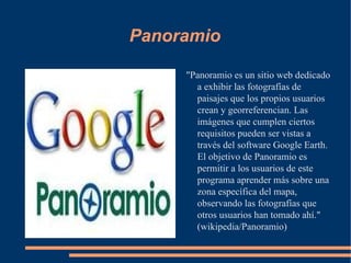 Panoramio "Panoramio es un sitio web dedicado a exhibir las fotografías de paisajes que los propios usuarios crean y georreferencian. Las imágenes que cumplen ciertos requisitos pueden ser vistas a través del software Google Earth. El objetivo de Panoramio es permitir a los usuarios de este programa aprender más sobre una zona específica del mapa, observando las fotografías que otros usuarios han tomado ahí." (wikipedia/Panoramio) 