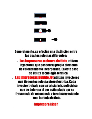 Generalmente, se efectúa una distinción entre
       las dos tecnologías diferentes:
   Las impresoras a chorro de tinta utilizan
   inyectores que poseen su propio elemento
   de calentamiento incorporado. En este caso
           se utiliza tecnología térmica.
Las impresoras Bubble Jet utilizan inyectores
  que tienen tecnología piezoeléctrica. Cada
 inyector trabaja con un cristal piezoeléctrico
    que se deforma al ser estimulado por su
frecuencia de resonancia y termina eyectando
              una burbuja de tinta.
             Impresora láser
 