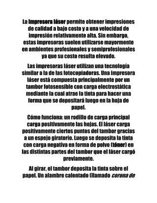 La impresora láser permite obtener impresiones
   de calidad a bajo costo y a una velocidad de
   impresión relativamente alta. Sin embargo,
estas impresoras suelen utilizarse mayormente
en ambientes profesionales y semiprofesionales
         ya que su costo resulta elevado.
   Las impresoras láser utilizan una tecnología
similar a la de las fotocopiadoras. Una impresora
   láser está compuesta principalmente por un
  tambor fotosensible con carga electrostática
  mediante la cual atrae la tinta para hacer una
    forma que se depositará luego en la hoja de
                        papel.
  Cómo funciona: un rodillo de carga principal
  carga positivamente las hojas. El láser carga
positivamente ciertos puntos del tambor gracias
 a un espejo giratorio. Luego se deposita la tinta
 con carga negativa en forma de polvo (tóner) en
las distintas partes del tambor que el láser cargó
                   previamente.
  Al girar, el tambor deposita la tinta sobre el
papel. Un alambre calentado (llamado corona de
 