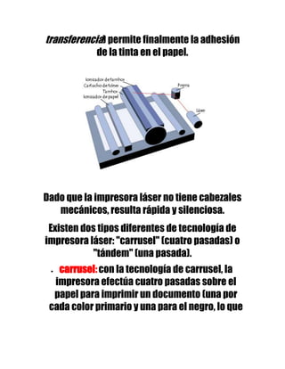 transferencia) permite finalmente la adhesión
            de la tinta en el papel.




Dado que la impresora láser no tiene cabezales
   mecánicos, resulta rápida y silenciosa.
 Existen dos tipos diferentes de tecnología de
impresora láser: "carrusel" (cuatro pasadas) o
           "tándem" (una pasada).
   carrusel: con la tecnología de carrusel, la
  impresora efectúa cuatro pasadas sobre el
  papel para imprimir un documento (una por
 cada color primario y una para el negro, lo que
 