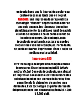 en teoría hace que la impresión a color sea
      cuatro veces más lenta que en negro).
     tándem: una impresora láser que utiliza
  tecnología "tándem" deposita cada color en
     una sola pasada. Los tóners se depositan
 simultáneamente. La salida es igual de rápida
   cuando se imprime a color como cuando se
       imprime en negro. Sin embargo, esta
    tecnología resulta más costosa ya que los
  mecanismos son más complejos. Por lo tanto,
 se suele utilizar en impresoras láser a color de
              mediana o alta calidad.

                Impresora LED
 Otra tecnología de impresión compite con las
   impresoras láser: la tecnología LED (diodo
 emisor de luz). Con esta tecnología, un cabezal
de impresión con diodos electroluminiscentes
 polariza el tambor con un rayo de luz muy fino,
     permitiendo la obtención de puntos muy
 diminutos. Esta tecnología es particularmente
útil para obtener una alta resolución (600, 1.200
                   ó 2.400 dpi).
 