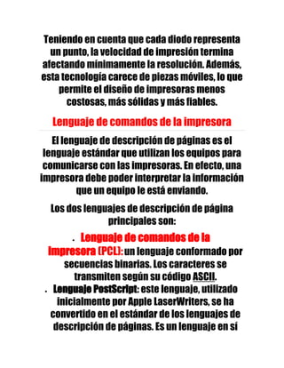 Teniendo en cuenta que cada diodo representa
  un punto, la velocidad de impresión termina
afectando mínimamente la resolución. Además,
esta tecnología carece de piezas móviles, lo que
    permite el diseño de impresoras menos
      costosas, más sólidas y más fiables.

  Lenguaje de comandos de la impresora
   El lenguaje de descripción de páginas es el
 lenguaje estándar que utilizan los equipos para
 comunicarse con las impresoras. En efecto, una
impresora debe poder interpretar la información
         que un equipo le está enviando.
  Los dos lenguajes de descripción de página
               principales son:
       Lenguaje de comandos de la
 impresora (PCL): un lenguaje conformado por
      secuencias binarias. Los caracteres se
        transmiten según su código ASCII.
   Lenguaje PostScript: este lenguaje, utilizado
    inicialmente por Apple LaserWriters, se ha
  convertido en el estándar de los lenguajes de
   descripción de páginas. Es un lenguaje en sí
 