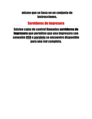 mismo que se basa en un conjunto de
                instrucciones.

          Servidores de impresora
 Existen cajas de control llamadas servidores de
impresora que permiten que una impresora con
conexión USB o paralela se encuentre disponible
             para una red completa.
 