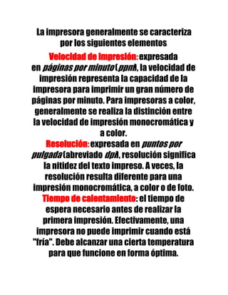 La impresora generalmente se caracteriza
       por los siguientes elementos:
      Velocidad de impresión: expresada
en páginas por minuto (ppm), la velocidad de
  impresión representa la capacidad de la
impresora para imprimir un gran número de
páginas por minuto. Para impresoras a color,
 generalmente se realiza la distinción entre
la velocidad de impresión monocromática y
                     a color.
     Resolución: expresada en puntos por
pulgada (abreviado dpi), resolución significa
    la nitidez del texto impreso. A veces, la
     resolución resulta diferente para una
impresión monocromática, a color o de foto.
   Tiempo de calentamiento: el tiempo de
     espera necesario antes de realizar la
   primera impresión. Efectivamente, una
 impresora no puede imprimir cuando está
"fría". Debe alcanzar una cierta temperatura
      para que funcione en forma óptima.
 