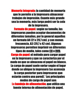 Memoria integrada: la cantidad de memoria
   que le permite a la impresora almacenar
 trabajos de impresión. Cuanto más grande
 sea la memoria, más larga podrá ser la cola
                de la impresora.
    Formato de papel: según su tamaño, las
impresoras pueden aceptar documentos de
 diferentes tamaños, por lo general aquellos
   en formato A4 (21 x 29,7 cm), y con menos
     frecuencia, A3 (29,7 x 42 cm). Algunas
impresoras permiten imprimir en diferentes
      tipos de medio, tales como CD o DVD.
Carga de papel: el método para cargar papel
  en la impresora y que se caracteriza por el
modo en que se almacena el papel en blanco.
La carga de papel suele variar según el lugar
 donde se ubique la impresora (se aconseja
    la carga posterior para impresoras que
 estarán contra una pared).* Los principales
          modos de carga de papel son:
 La bandeja de alimentación, que utiliza una
   fuente interna de alimentación de papel.
 
