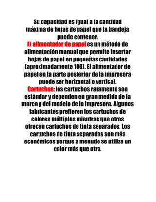 Su capacidad es igual a la cantidad
  máxima de hojas de papel que la bandeja
              puede contener.
  El alimentador de papel es un método de
 alimentación manual que permite insertar
  hojas de papel en pequeñas cantidades
 (aproximadamente 100). El alimentador de
 papel en la parte posterior de la impresora
        puede ser horizontal o vertical.
  Cartuchos: los cartuchos raramente son
 estándar y dependen en gran medida de la
marca y del modelo de la impresora. Algunos
   fabricantes prefieren los cartuchos de
    colores múltiples mientras que otros
 ofrecen cartuchos de tinta separados. Los
   cartuchos de tinta separados son más
 económicos porque a menudo se utiliza un
             color más que otro.
 