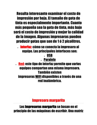 Resulta interesante examinar el costo de
   impresión por hoja. El tamaño de gota de
 tinta es especialmente importante. Cuanto
 más pequeña sea la gota de tinta, más bajo
será el costo de impresión y mejor la calidad
  de la imagen. Algunas impresoras pueden
  producir gotas que son de 1 ó 2 picolitros.
    Interfaz: cómo se conecta la impresora al
     equipo. Las principales interfaces son:
                        USB
                      Paralelo
   Red: este tipo de interfaz permite que varios
    equipos compartan una misma impresora.
                 También existen
   impresoras WiFi disponibles a través de una
                 red inalámbrica.




             Impresora margarita
    Las impresoras margarita se basan en el
principio de las máquinas de escribir. Una matriz
 