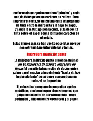 en forma de margarita contiene "pétalos" y cada
 uno de éstos posee un carácter en relieve. Para
imprimir el texto, se ubica una cinta impregnado
  de tinta entre la margarita y la hoja de papel.
 Cuando la matriz golpea la cinta, ésta deposita
tinta sobre el papel con la forma del carácter en
                     el pétalo.
Estas impresoras se han vuelto obsoletas porque
     son extremadamente ruidosas y lentas.

          Impresora matriz de punto
 La impresora matriz de punto (llamada algunas
    veces impresora de matriz o impresora de
 impacto) permite la impresión de documentos
sobre papel gracias al movimiento "hacia atrás y
  hacia adelante" de un carro que contiene un
             cabezal de impresión.
  El cabezal se compone de pequeñas agujas
 metálicas, accionadas por electroimanes, que
  golpean una cinta de carbón llamada "cinta
 entintada", ubicada entre el cabezal y el papel.
 