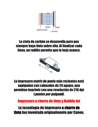 La cinta de carbón se desenrolla para que
 siempre haya tinta sobre ella. Al finalizar cada
  línea, un rodillo permite que la hoja avance.




La impresora matriz de punto más recientes está
   equipadas con cabezales de 24 agujas, que
permiten imprimir con una resolución de 216 dpi
             (puntos por pulgada).

  Impresora a chorro de tinta y Bubble Jet
   La tecnología de impresora a chorro de
tinta fue inventada originalmente por Canon.
 
