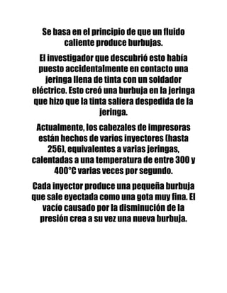 Se basa en el principio de que un fluido
        caliente produce burbujas.
  El investigador que descubrió esto había
  puesto accidentalmente en contacto una
    jeringa llena de tinta con un soldador
eléctrico. Esto creó una burbuja en la jeringa
que hizo que la tinta saliera despedida de la
                   jeringa.
 Actualmente, los cabezales de impresoras
  están hechos de varios inyectores (hasta
    256), equivalentes a varias jeringas,
calentadas a una temperatura de entre 300 y
      400°C varias veces por segundo.
Cada inyector produce una pequeña burbuja
que sale eyectada como una gota muy fina. El
   vacío causado por la disminución de la
  presión crea a su vez una nueva burbuja.
 