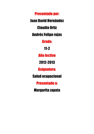 Presentado por:
Juan David Hernández
    Claudia Ortiz
 Andrés Felipe rojas
       Grado:
        11-2
     Año lectivo
     2012-2013
    Asignatura:
 Salud ocupacional
   Presentado a:
  Margarita zapata
 