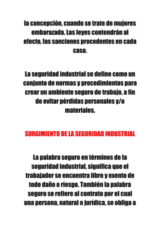 la concepción, cuando se trate de mujeres
   embarazada. Las leyes contendrán al
efecto, las sanciones procedentes en cada
                   caso.


 La seguridad industrial se define como un
conjunto de normas y procedimientos para
 crear un ambiente seguro de trabajo, a fin
     de evitar pérdidas personales y/o
                 materiales.


SURGIMIENTO DE LA SEGURIDAD INDUSTRIAL


    La palabra seguro en términos de la
   seguridad industrial, significa que el
trabajador se encuentra libre y exento de
  todo daño o riesgo. También la palabra
 seguro se refiere al contrato por el cual
una persona, natural o jurídica, se obliga a
 