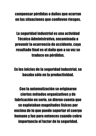 compensar pérdidas o daños que ocurran
en las situaciones que conlleven riesgos.


 La seguridad industrial es una actividad
  Técnico Administrativa, encaminada a
prevenir la ocurrencia de accidente, cuyo
resultado final es el daño que a su vez se
           traduce en pérdidas.


En los inicios de la seguridad industrial, se
     basaba sólo en la productividad.


   Con la automatización se originaron
   ciertos métodos organizativos y de
fabricación en serie, se dieron cuenta que
  se explotaban magnitudes físicos por
encima de lo que puede soportar el cuerpo
humano y fue para entonces cuando cobra
  importancia el factor de la seguridad.
 
