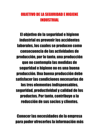 OBJETIVO DE LA SEGURIDAD E HIGIENE
              INDUSTRIAL


    El objetivo de la seguridad e higiene
   industrial es prevenir los accidentes
 laborales, los cuales se producen como
    consecuencia de las actividades de
producción, por lo tanto, una producción
      que no contempla las medidas de
   seguridad e higiene no es una buena
producción. Una buena producción debe
satisfacer las condiciones necesarias de
    los tres elementos indispensables,
seguridad, productividad y calidad de los
    productos. Por tanto, contribuye a la
     reducción de sus socios y clientes.


 Conocer las necesidades de la empresa
para poder ofrecerles la información más
 