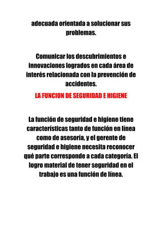 adecuada orientada a solucionar sus
              problemas.


    Comunicar los descubrimientos e
 innovaciones logrados en cada área de
interés relacionada con la prevención de
               accidentes.
    LA FUNCION DE SEGURIDAD E HIGIENE


  La función de seguridad e higiene tiene
 características tanto de función en línea
      como de asesoría, y el gerente de
 seguridad e higiene necesita reconocer
qué parte corresponde a cada categoría. El
  logro material de tener seguridad en el
       trabajo es una función de línea.
 