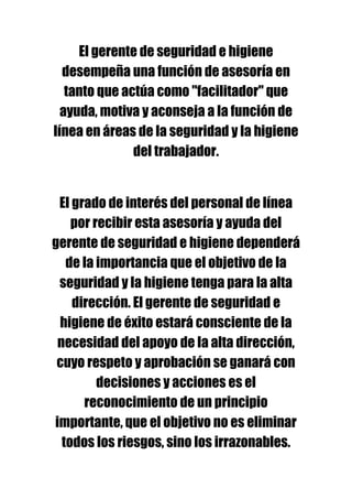 El gerente de seguridad e higiene
  desempeña una función de asesoría en
   tanto que actúa como "facilitador" que
  ayuda, motiva y aconseja a la función de
línea en áreas de la seguridad y la higiene
               del trabajador.


 El grado de interés del personal de línea
    por recibir esta asesoría y ayuda del
gerente de seguridad e higiene dependerá
   de la importancia que el objetivo de la
 seguridad y la higiene tenga para la alta
    dirección. El gerente de seguridad e
 higiene de éxito estará consciente de la
 necesidad del apoyo de la alta dirección,
 cuyo respeto y aprobación se ganará con
         decisiones y acciones es el
      reconocimiento de un principio
importante, que el objetivo no es eliminar
  todos los riesgos, sino los irrazonables.
 
