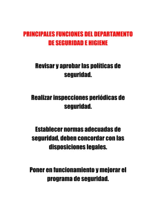 PRINCIPALES FUNCIONES DEL DEPARTAMENTO
         DE SEGURIDAD E HIGIENE


    Revisar y aprobar las políticas de
               seguridad.


  Realizar inspecciones periódicas de
               seguridad.


   Establecer normas adecuadas de
  seguridad, deben concordar con las
        disposiciones legales.


  Poner en funcionamiento y mejorar el
        programa de seguridad.
 