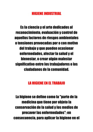 HIGIENE INDUSTRIAL


    Es la ciencia y el arte dedicados al
 reconocimiento, evaluación y control de
aquellos factores de riesgos ambientales
o tensiones provocadas por o con motivo
   del trabajo y que pueden ocasionar
   enfermedades, afectar la salud y el
    bienestar, o crear algún malestar
significativo entre los trabajadores o los
       ciudadanos de la comunidad.


         LA HIGIENE EN EL TRABAJO


 La higiene se define como la "parte de la
     medicina que tiene por objeto la
 conservación de la salud y los medios de
     precaver las enfermedades"; en
consecuencia, para aplicar la higiene en el
 