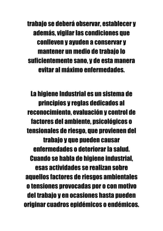 trabajo se deberá observar, establecer y
   además, vigilar las condiciones que
     conlleven y ayuden a conservar y
     mantener un medio de trabajo lo
 suficientemente sano, y de esta manera
     evitar al máximo enfermedades.


   La higiene Industrial es un sistema de
      principios y reglas dedicados al
 reconocimiento, evaluación y control de
   factores del ambiente, psicológicos o
 tensionales de riesgo, que provienen del
        trabajo y que pueden causar
    enfermedades o deteriorar la salud.
  Cuando se habla de higiene industrial,
     esas actividades se realizan sobre
aquellos factores de riesgos ambientales
 o tensiones provocadas por o con motivo
 del trabajo y en ocasiones hasta pueden
originar cuadros epidémicos o endémicos.
 