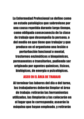 La Enfermedad Profesional se define como
 un estado patológico que sobreviene por
 una causa repetida durante largo tiempo,
 como obligada consecuencia de la clase
  de trabajo que desempeña la persona, o
 del medio en que tiene que trabajar y que
   produce en el organismo una lesión o
      perturbación funcional o mental,
   trastornos enzimáticos o bioquímicos,
permanentes o transitorios, pudiendo ser
 originada por agentes químicos, físicos,
   biológicos, de energía o psicológicos.
        ASEO EN EL ÁREA DE TRABAJO
Al terminar las labores del día o del turno,
 los trabajadores deberán limpiar el área
   de trabajo: retirarán las herramientas
utilizadas, las limpiarán y las colocarán en
  el lugar que le corresponda; asearán la
máquina que hayan empleado, y retirarán
 