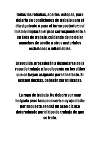 todas las rebabas, aceites, estopas, para
 dejarla en condiciones de trabajo para el
día siguiente o para el turno posterior; así
mismo limpiarán el piso correspondiente a
 su área de trabajo, cuidando de no dejar
  manchas de aceite u otros materiales
         resbalosos o inflamables.


Enseguida, procederán a despojarse de la
ropa de trabajo y la colocarán en los sitios
 que se hayan asignado para tal efecto. Si
  existen duchas, deberán ser utilizadas.


  La ropa de trabajo. No deberá ser muy
holgada pero tampoco será muy ajustada;
   por supuesto, tendrá un aseo cíclico
determinado por el tipo de trabajo de que
                 se trate.
 