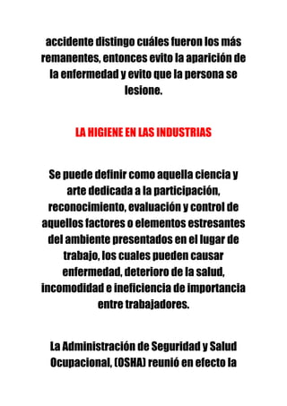 accidente distingo cuáles fueron los más
remanentes, entonces evito la aparición de
  la enfermedad y evito que la persona se
                 lesione.


       LA HIGIENE EN LAS INDUSTRIAS


  Se puede definir como aquella ciencia y
      arte dedicada a la participación,
  reconocimiento, evaluación y control de
aquellos factores o elementos estresantes
  del ambiente presentados en el lugar de
     trabajo, los cuales pueden causar
     enfermedad, deterioro de la salud,
incomodidad e ineficiencia de importancia
             entre trabajadores.


 La Administración de Seguridad y Salud
 Ocupacional, (OSHA) reunió en efecto la
 