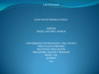 LAS VOCALES




     JUAN DAVID MURILLO RAGA


             ASESOR
      ÁNGEL SATURIO RAMOS



UNIVERSIDAD TECNOLÓGICA DEL CHOCÓ
        “DIEGO LUIS CÓRDOBA”
        FACULTAD: EDUCACIÓN
    PROGRAMA: INGLÉS Y FRANCÉS
              NIVEL VIA
               QUIBDÓ
                 2013
 