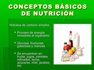 CONCEPTOS BÁSICOSCONCEPTOS BÁSICOS
DE NUTRICIÓNDE NUTRICIÓN
Hidratos de carbono simplesHidratos de carbono simples
 Proveen de energíaProveen de energía
inmediata al organismoinmediata al organismo
 Glucosa, fructuosa,Glucosa, fructuosa,
galactosa y manosagalactosa y manosa
 Se encuentran en:Se encuentran en:
frutas, jugos, cerealesfrutas, jugos, cereales
refinados, leche,refinados, leche,
azúcares, miel, jarabes,azúcares, miel, jarabes,
etc.etc.
 