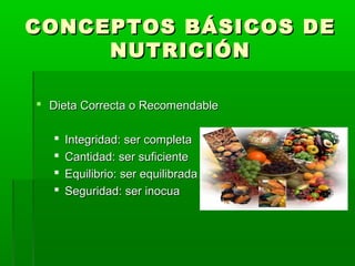 CONCEPTOS BÁSICOS DECONCEPTOS BÁSICOS DE
NUTRICIÓNNUTRICIÓN
 Dieta Correcta o RecomendableDieta Correcta o Recomendable
 Integridad: ser completaIntegridad: ser completa
 Cantidad: ser suficienteCantidad: ser suficiente
 Equilibrio: ser equilibradaEquilibrio: ser equilibrada
 Seguridad: ser inocuaSeguridad: ser inocua
 